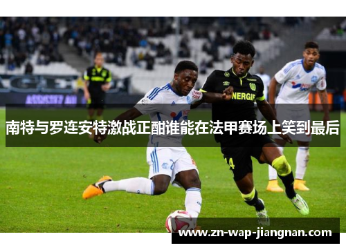 南特与罗连安特激战正酣谁能在法甲赛场上笑到最后
